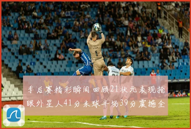 季后赛精彩瞬间回顾21状元表现抢眼外星人41分米球半场39分震撼全场