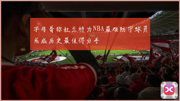 字母哥称杜兰特为NBA最难防守球员或成历史最佳得分手