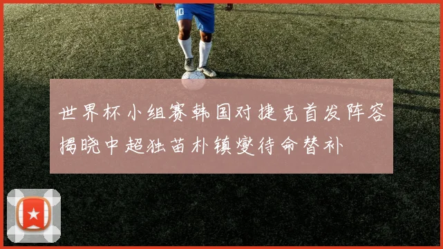 世界杯小组赛韩国对捷克首发阵容揭晓中超独苗朴镇燮待命替补
