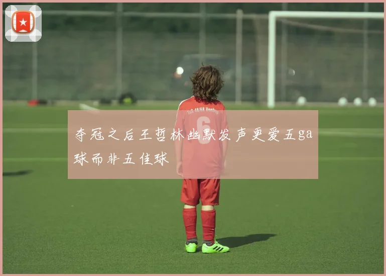 夺冠之后王哲林幽默发声更爱五ga球而非五佳球