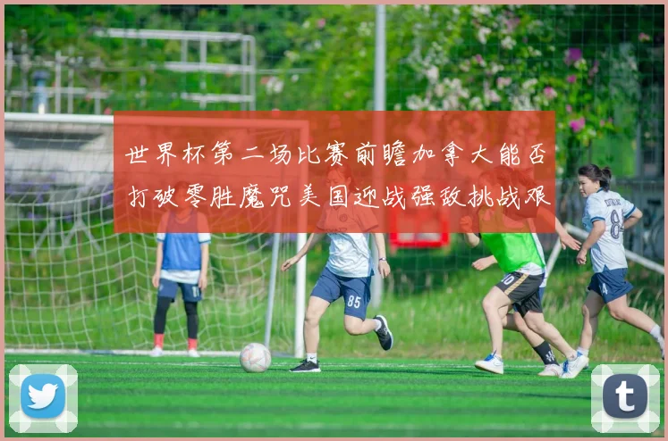 世界杯第二场比赛前瞻加拿大能否打破零胜魔咒美国迎战强敌挑战艰巨