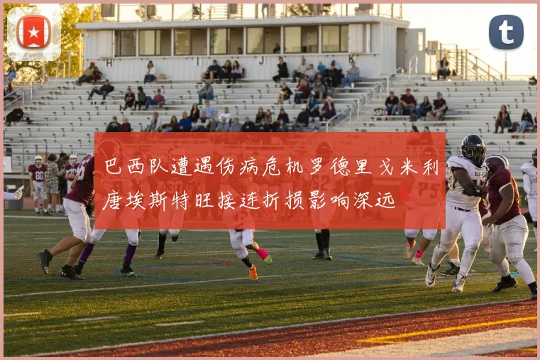 巴西队遭遇伤病危机罗德里戈米利唐埃斯特旺接连折损影响深远