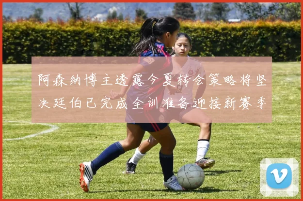 阿森纳博主透露今夏转会策略将坚决廷伯已完成全训准备迎接新赛季