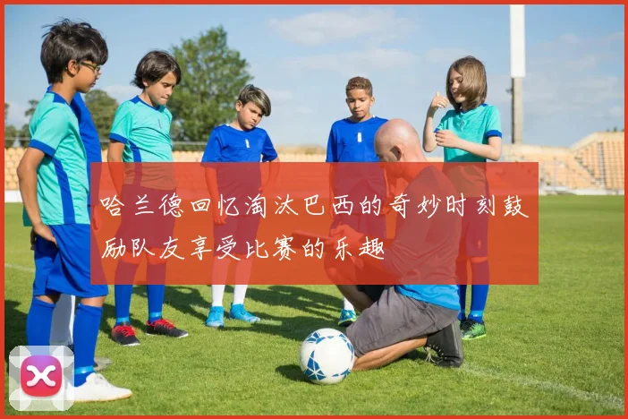 哈兰德回忆淘汰巴西的奇妙时刻鼓励队友享受比赛的乐趣