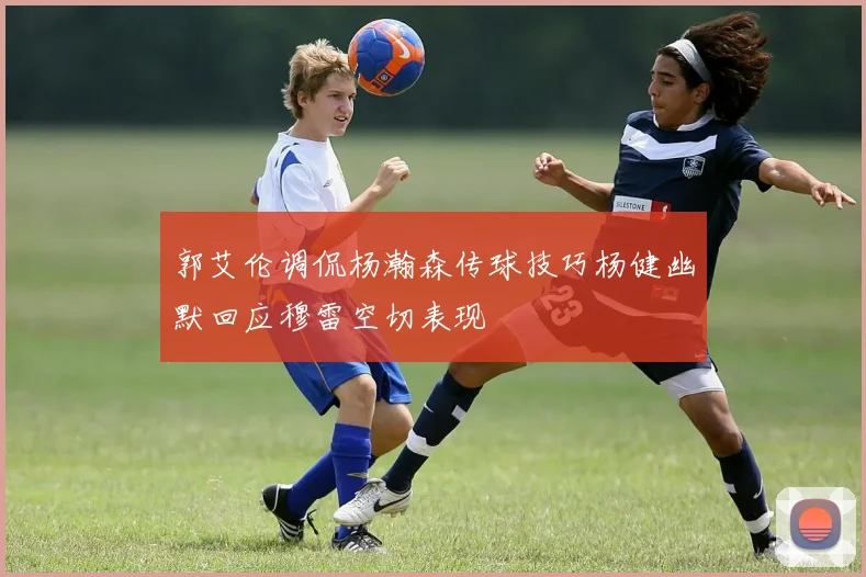郭艾伦调侃杨瀚森传球技巧杨健幽默回应穆雷空切表现