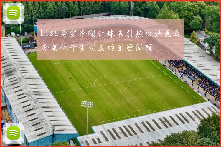 Lisa身穿李刚仁球衣引热议她竟是李刚仁千金女友的亲密闺蜜