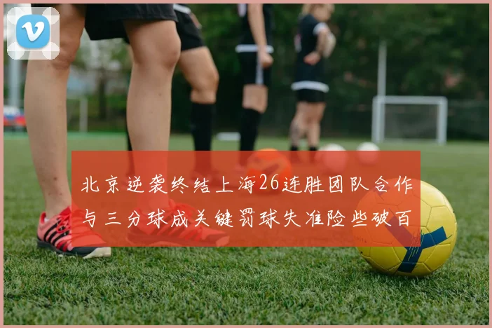 北京逆袭终结上海26连胜团队合作与三分球成关键罚球失准险些破百